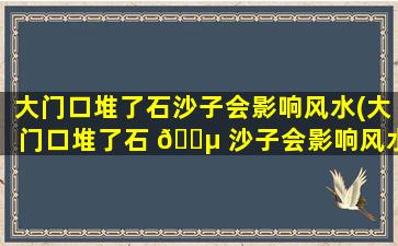 大门口堆了石沙子会影响风水(大门口堆了石 🐵 沙子会影响风水吗*
)